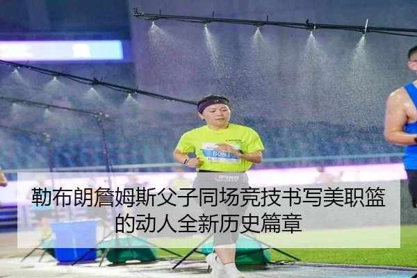 勒布朗詹姆斯父子同场竞技书写美职篮的动人全新历史篇章